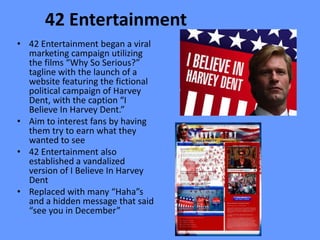 42 Entertainment
• 42 Entertainment began a viral
  marketing campaign utilizing
  the films “Why So Serious?”
  tagline with the launch of a
  website featuring the fictional
  political campaign of Harvey
  Dent, with the caption “I
  Believe In Harvey Dent.”
• Aim to interest fans by having
  them try to earn what they
  wanted to see
• 42 Entertainment also
  established a vandalized
  version of I Believe In Harvey
  Dent
• Replaced with many “Haha”s
  and a hidden message that said
  “see you in December”
 