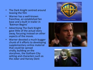 • The Dark Knight centred around
  teasing the film
• Warner has a well-known
  franchise, an established fan
  base and a built in trailer in
  ‘Batman Begins’
• Advertising The Dark Knight
  gave little of the actual story
  away, focusing instead on other
  aspects of the movie.
• Warner devoted a much bugger
  chunk of it efforts to developing
  supplementary online material
  that could be spread
  virally, building on the
  storylines, the Gotham City
  setting and characters such as
  the Joker and Harvey Dent
 