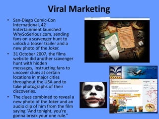 Viral Marketing
• San-Diego Comic-Con
  International, 42
  Entertainment launched
  WhySoSerious.com, sending
  fans on a scavenger hunt to
  unlock a teaser trailer and a
  new photo of the Joker.
• 31 October 2007, the films
  website did another scavenger
  hunt with hidden
  messages, instructing fans to
  uncover clues at certain
  locations in major cities
  throughout the USA and to
  take photographs of their
  discoveries.
• The clues combined to reveal a
  new photo of the Joker and an
  audio clip of him from the film
  saying “And tonight, you’re
  gonna break your one rule.”
 