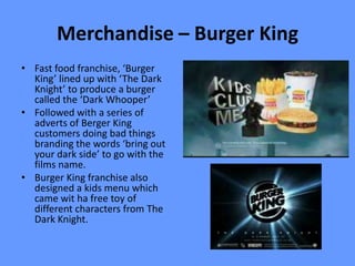 Merchandise – Burger King
• Fast food franchise, ‘Burger
  King’ lined up with ‘The Dark
  Knight’ to produce a burger
  called the ‘Dark Whooper’
• Followed with a series of
  adverts of Berger King
  customers doing bad things
  branding the words ‘bring out
  your dark side’ to go with the
  films name.
• Burger King franchise also
  designed a kids menu which
  came wit ha free toy of
  different characters from The
  Dark Knight.
 