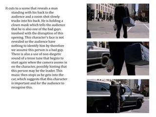 It cuts to a scene that reveals a man 
standing with his back to the 
audience and a zoom shot slowly 
tracks into his back. He is holding a 
clown mask which tells the audience 
that he is also one of the bad guys 
involved with the disruption of this 
opening. This character’s face is not 
revealed so the audience have 
nothing to identify him by therefore 
we assume this person is a bad guy. 
There is also a use of non-diegetic 
sound of a tense tune that begins to 
start again when the camera zooms in 
on the character, possibly hinting that 
this person may be the leader. This 
music then stops as he gets into the 
car, which suggests that this character 
is important and for the audience to 
recognise this. 
 