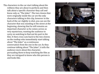 The characters in the car start talking about the 
robbery they are about to perform and then 
talk about a specific character they call and 
know only as "The Joker". The two clowns that 
were originally inside the car are the only 
characters talking in this clip, however in the 
back of the car slightly in shot, you can see the 
character that was standing in the street at the 
beginning, showing that he still remains an 
important character as he comes across as 
very mysterious, wanting the audience to 
carry on watching to find out his part in the 
film. It then cross-cuts back to the two clowns 
on the rooftop who immediately start talking 
about “The Joker” as a continuous 
conversation from the one in the car. As they 
continue talking about “The Joker”, it tells the 
audience more about this character, 
persuading them to keep watching the film as 
they are intrigued to know who this person is 
and looks like. 
 