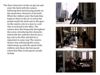 The three characters in the car get out and 
enter the bank with the camera 
following them but focusing mainly on 
the mysterious character at the back. 
When the robbers enter the bank they 
begin to shoot in the air to worry the 
people inside the bank and as this goes 
on the camera cuts to a man in a suit 
who is enclosed in his office. The 
camera does this frequently throughout 
this scene, introducing this character, 
which tells the audience that he has a 
key role in the film and that he is 
important in some way. The camera 
doesn’t stay still during this scene, 
which keeps up with the speed of the 
robbery and shows the fast-paced 
action that films in this genre usually 
include. 
 