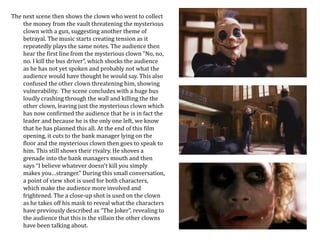 The next scene then shows the clown who went to collect 
the money from the vault threatening the mysterious 
clown with a gun, suggesting another theme of 
betrayal. The music starts creating tension as it 
repeatedly plays the same notes. The audience then 
hear the first line from the mysterious clown "No, no, 
no. I kill the bus driver”, which shocks the audience 
as he has not yet spoken and probably not what the 
audience would have thought he would say. This also 
confused the other clown threatening him, showing 
vulnerability. The scene concludes with a huge bus 
loudly crashing through the wall and killing the the 
other clown, leaving just the mysterious clown which 
has now confirmed the audience that he is in fact the 
leader and because he is the only one left, we know 
that he has planned this all. At the end of this film 
opening, it cuts to the bank manager lying on the 
floor and the mysterious clown then goes to speak to 
him. This still shows their rivalry. He shoves a 
grenade into the bank managers mouth and then 
says “I believe whatever doesn't kill you simply 
makes you…stranger.” During this small conversation, 
a point of view shot is used for both characters, 
which make the audience more involved and 
frightened. The a close-up shot is used on the clown 
as he takes off his mask to reveal what the characters 
have previously described as “The Joker”, revealing to 
the audience that this is the villain the other clowns 
have been talking about. 
