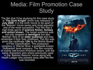 Media: Film Promotion Case Study The film that I’ll be studying for this case study is  ‘The Dark Knight’  which was released in  July 2008 . It is the ninth movie to be apart of the ‘Batman’ movie series and most-arguably one of the most successful. This film has a high-bride genre of  science fiction, fantasy and action shown . The target audience was not only targeted at  teenagers  but also ‘Batman’ fans of an  older audience  and may remember it from their childhood. The film was given the certificate  12A  by the British Board of Film Classification. The production company is ‘Warner Bros’ a worldwide known ‘Hollywood’ level company. The film consists of mainly well known American actors, with the same characters who where previously used in the ‘Batman Returns’ movie along with Heath Ledger who passed away after the film was recorded.  
