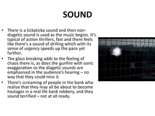 SOUNDThere is a tickaticka sound and then non-diagetic sound is used as the music begins. It’s typical of action thrillers, fast and there feels like there’s a sound of drilling which with its sense of urgency speeds up the pace yet further.. The glass breaking adds to the feeling of chaos there is, as does the gunfire with sonic exaggeration so the diagetic sounds are emphasised in the audience’s hearing – no way that they could miss it.There’s screaming of people in the bank who realise that they may all be about to become hostages in a real life bank robbery, and they sound terrified – not at all ready.