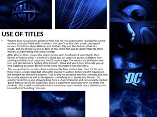 USE OF TITLESWarner Bros. Usual iconic golden symbol has for this picture been changed to a more sombre dark blue filled with shadows – this won’t be like their usual commercial movies. This film is about Batman and Gotham City and the darkness that lies inside, and the theme as well as tone of the entire film will be darker than its other movies, as signified by the colour change.After Warner Bros. shows, the screen is blue with hundreds of searchlights then flashes of comics show – a woman’s afraid eye, an uppercut punch, a masked man snarling and then it all turns into the DC comics logo. The comics are all shown very fast, just like Batman’s fighting style himself – blink and you’ll miss. This sets you up into watching an action thriller which is the main genre that the film is. The screen then turns into a blue explosion like blue molten lava, then it’s fire and then smoke, a large black bat silhouette leaving its outline before all of it disappears – the emblem for the iconic Batman. That is why his presence terrifies criminals and how he usually appears as well as disappears – vanishing acts, smoke and illusion. On another level this is also showing how he is a shady character and not a clearly marked ‘good’ hero as would be Superman, but is a superhero associated with darkness and shadows; this is well suited to Batman’s sometimes questionable moral decisions and his method of handling criminals.