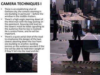CAMERA TECHNIQUES IThere is an establishing shot of Gotham city, the camera zooming in one building in particular – before the window in the middle shatters.There’s a high angle zooming down of the third man with the bag waiting on the pavement, focusing mid level on the clown’s mask he holds signalling to the audience that he too is involved. He is centre frame, and he will be important. There’s a quick aerial shot of the road to emphasise the danger of the two clowns abseiling down the line from one building to another, building tension as the audience wonders if the line will be able to hold their weight or if they’ll fall into the road and die