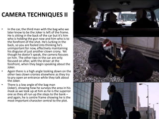 CAMERA TECHNIQUES IIIn the car, the third man with the bag who we later know to be the Joker is left of the frame. He is sitting in the back of the car but it’s him who is holding the gun now and him who is to the forefront of the shot. He’s lurking in the back, so you are fooled into thinking he’s unimportant for now, effectively maintaining his disguise of just another clown crony.  Yet though he doesn’t speak, the camera focuses on him. The other two in the car are only focused on after, with the driver at the forefront, when they begin speaking about the Joker.Again there is a high angle looking down on the other two clown cronies elsewhere as they try to pry open an entrance while they talk about the Joker.There is a low angle of the bag man (Joker), showing how he surveys the area in his mask as we look up at him as he is the superior one as they all run up the steps to the bank – and again, he is centre frame showing he is the most important character central to the plot. 
