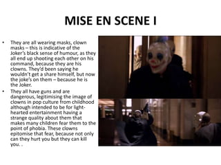 MISE EN SCENE IThey are all wearing masks, clown masks – this is indicative of the Joker’s black sense of humour, as they all end up shooting each other on his command, because they are his clowns. They’d been saying he wouldn’t get a share himself, but now the joke’s on them – because he is the Joker. They all have guns and are dangerous, legitimising the image of clowns in pop culture from childhood although intended to be for light-hearted entertainment having a strange quality about them that makes many children fear them to the point of phobia. These clowns epitomise that fear, because not only can they hurt you but they can kill you. .