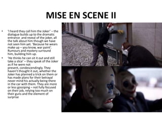 MISE EN SCENE II‘I heard they call him the Joker’ – the dialogue builds up to the dramatic entrance  and reveal of the joker, all the talk about him though we have not seen him yet. ‘Because he wears make up – you know, war paint’. Rumours and mystery surround him, building him up.‘He thinks he can sit it out and still take a slice’ – they speak of the Joker as if he were not present, condescendingly. They haven’t thought it out, whether the Joker has planned a trick on them or has made plans for their betrayal never mind his actually being there in the car with them. They are more or less gossiping – not fully focused on their job, relying too much on their guns and the element of surprise