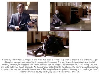 The main point in these 3 images is that there has been a reverse in power as the mid shot of the manager
holding the shotgun expresses his dominance in this scene. The way in which the main clown reacts to
hearing the shotgun suggests that the clowns are now in danger. The editing of each clip is very precise
and lasts no longer than 5 seconds. As the manager gets closer to the clowns, the camera quickly changes
from each perspective to excite the audience. The length of each clip becomes very short, no longer than 3
seconds and this could possibly represent the quickness of death
 