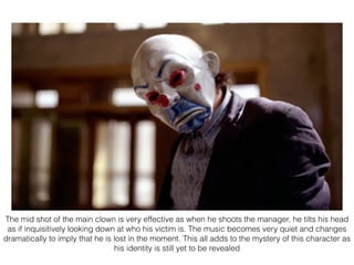 The mid shot of the main clown is very effective as when he shoots the manager, he tilts his head
as if inquisitively looking down at who his victim is. The music becomes very quiet and changes
dramatically to imply that he is lost in the moment. This all adds to the mystery of this character as
his identity is still yet to be revealed
 