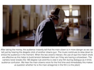 After taking the money, the audience instantly tell that the main clown is in more danger as we can
tell just by hearing the diegetic click of another clowns gun. The music continues to slow down to
entice the audience in the moment. When the two clowns interact, the use of eye line match shots
are effective as this helps to build tension between them as if they are having a showdown. The
camera never breaks the 180 degree rule and this is vital in any ﬁlm during dialogue as it limits
audience confusion. We hear the main clowns voice for the ﬁrst time and immediately this makes
us question whether he is the main antagonist in the ﬁlm (i.e the joker)
 