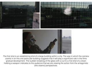 The ﬁrst shot is an establishing shot of a large building within a city. The way in which the camera
zooms in on this one particular building suggests that it will play a signiﬁcant role in the ﬁlms
gradual development. The sudden breaking of the glass with a cut to a mid shot of a clown
holding a weapon indicates to the audience that we are viewing the action from the antagonists
(the clowns) perspectives.
 