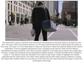 The scene then cuts to a mid shot of an anonymous individual who is the only clown so far that is on his
own. The way in which the camera zooms in on his mask and the fact that he is alone gives this clown its
own entity. The zoom in on the mask lasts for nearly ten seconds to make the audience aware of this clowns
importance. The non-diegetic background music increases as we see the mask and this helps to
emphasise the clowns authority. The mise-en-scene is effective in this opening as clowns are usually seen
as scary, monster like creatures that are designed to frighten people. A classic example of this is Stephen
king’s ‘It’. The director chose the members of the heist to wear clown masks to highlight the ruthless
attributes that the clowns show. This clown never speaks and this also helps maintain audience curiosity
and keeps them hooked. When the car pulls up in the next shot, the music becomes fast again to show the
continuation of the heist
 