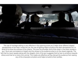 The use of montage editing is very effective in this opening scene as it helps show different stages/
perspectives of the heist. Inside the car, the use of lighting helps to build to the dark atmosphere as it is
dimly lit to show the evilness of the clowns. The over the shoulder shot of the clown in the back reveals a
gun. Guns are connotations of death and this shows to the audience what is on the clowns agenda. The
fact that he never speaks along with the diegetic click of the gun suggests that he has no emotions towards
others and that he is more of an animal. The masks are effective as they disrupt the audience from seeing
any of the characters emotions and helps to build to their proﬁles.
 