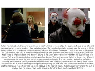 When inside the bank, the camera continues to track with the action to allow the audience to see every different
perspective to persist in involving them with the action. The opening is very tense right from the start and this is
due to the fast action and crisp editing involved to do this. When one of the main clowns goes over to the woman,
an over the shoulder shot is used to show the audience how relentless the clowns are. The pure shock on her
face helps to emphasise this. The diegetic sound of her voice can be distinctly heard by the audience as she
shouts ‘No!’ and this suggests that she is in possible danger. The heist is constantly being shown from different
locations to ensure that the scenes in the bank are not prolonged. This can be seen as the ﬁrst half of the
opening, each scene is no longer than ten seconds each. The fast pace of action with the editing helps create
suspense as the audience are left guessing how the opening will end. The next scene is the clowns on the roof
and the masks are very effective as we see a closeup of the nearest clown. This close-up really shows the lack of
emotion that the clowns have and it is hard to think that there is a human behind them.
 