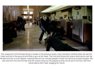 Our suspicions of the female being in trouble in the previous scene, have now been clariﬁed when we see the
clown pull her to the ground and holds a gun at her head. This mid shot shows the clowns dominance over the
female and has a much deeper meaning that evil can corrupt people’s minds into harming innocent people. We
also see from this shot the fear that the clowns have put into people as they are all sat on the ﬂoor with their
hands above their head, begging for mercy
 