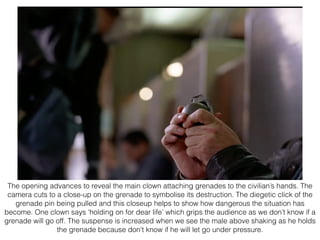 The opening advances to reveal the main clown attaching grenades to the civilian’s hands. The
camera cuts to a close-up on the grenade to symbolise its destruction. The diegetic click of the
grenade pin being pulled and this closeup helps to show how dangerous the situation has
become. One clown says ‘holding on for dear life’ which grips the audience as we don’t know if a
grenade will go off. The suspense is increased when we see the male above shaking as he holds
the grenade because don't know if he will let go under pressure.
 