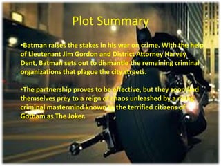 Plot Summary
•Batman raises the stakes in his war on crime. With the help
of Lieutenant Jim Gordon and District Attorney Harvey
Dent, Batman sets out to dismantle the remaining criminal
organizations that plague the city streets.
•The partnership proves to be effective, but they soon find
themselves prey to a reign of chaos unleashed by a rising
criminal mastermind known to the terrified citizens of
Gotham as The Joker.

 