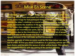 Mise En Scene
• An example of mise en scene in the dark knight could be the joker. The
Joker has always been portrayed the villain in the Batman films, because
of the iconic image he had portrayed throughout DC comics. In my
opinion the Joker’s clothing is a crucial part to his identity, purple and
green represents the madness in his performance. I would put the Joker
in the under class category because of his criminal characteristics. The
face paint can resemble war paint, but he puts fear into the audience
and victims due to the resemblance of a clown, which a lot of people
have a phobia of. His mouth may link to his past due to the scars and also
danger because of the red make up that surrounds it.
• Another example of mise en scene could be the how colour can stand
out in a film. At first you think a school bus as a getaway vehicle isn’t the
best choice until he joins the queue of other yellow buses. This reveals
the criminal brilliance with the timing of the perfect getaway.

 