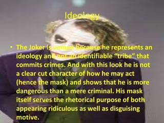 Ideology
• The Joker is unique because he represents an
ideology and not an identifiable “tribe” that
commits crimes. And with this look he is not
a clear cut character of how he may act
(hence the mask) and shows that he is more
dangerous than a mere criminal. His mask
itself serves the rhetorical purpose of both
appearing ridiculous as well as disguising
motive.

 