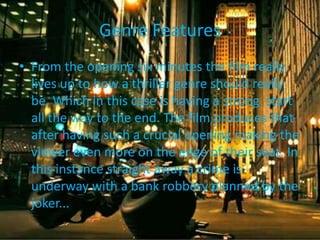 Genre Features
• From the opening six minutes the film really
lives up to how a thriller genre should really
be. Which in this case is having a strong start
all the way to the end. The film produces that
after having such a crucial opening making the
viewer even more on the edge of their seat. In
this instance straight away a crime is
underway with a bank robbery planned by the
joker...

 
