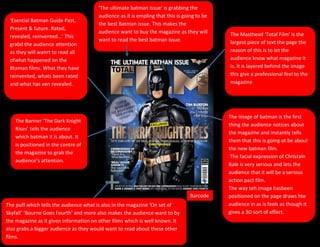 ‘The ultimate batman issue’ is grabbing the
                                       audience as it is empling that this is going to be
 ‘Esential Batman Guide Past,
                                       the best Batman issue. This makes the
 Present & future. Rated,
                                       audience want to buy the magazine as they will       The Masthead ‘Total Film’ is the
 revealed, reinvented...’ This
                                       want to read the best batman issue.                  largest piece of text the page the
 grabd the audience attention
 as they will wanrt to read all                                                             reason of this is to let the
 ofwhat happened on the                                                                     audience know what magazine it
 Btaman films. What they have                                                               is. It is layered behind the image
 reinvented, whats been rated                                                               this give a professional feel to the
 and what has ven revealed.                                                                 magazine




                                                                                            The image of batman is the first
    The Banner ‘The Dark Knight
                                                                                            thing the audience notices about
    Rises’ tells the audience
                                                                                            the magazine and instantly tells
    which batman it is about. It
                                                                                            them that this is going ot be about
    is positioned in the centre of
                                                                                            the new batman film.
    the magazine to grab the
                                                                                             The facial expression of Christain
    audience’s attention.
                                                                                            Bale is very serious and lets the
                                                                                            audience that it will be a serious
                                                                                            action pact film.
                                                                                            The way teh image hasbeen
                                                                                Barcode     positioned on the page draws hte
The puff which tells the audience what is also in the magazine ‘On set of                   audience in as is feels as though it
Skyfall’ ‘Bourne Goes Fourth’ and more also makes the audience want to by                   gives a 3D sort of effect.
the magazine as it given information on other films which is well known. It
also grabs a bigger audience as they would want to read about these other
films.
 