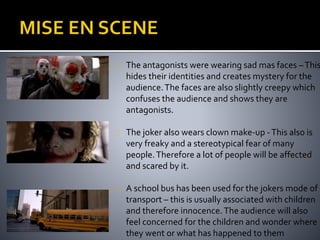 The antagonists were wearing sad mas faces – This 
hides their identities and creates mystery for the 
audience. The faces are also slightly creepy which 
confuses the audience and shows they are 
antagonists. 
The joker also wears clown make-up - This also is 
very freaky and a stereotypical fear of many 
people. Therefore a lot of people will be affected 
and scared by it. 
A school bus has been used for the jokers mode of 
transport – this is usually associated with children 
and therefore innocence. The audience will also 
feel concerned for the children and wonder where 
they went or what has happened to them 
 