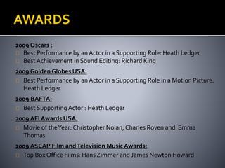 2009 Oscars : 
Best Performance by an Actor in a Supporting Role: Heath Ledger 
Best Achievement in Sound Editing: Richard King 
2009 Golden Globes USA: 
Best Performance by an Actor in a Supporting Role in a Motion Picture: 
Heath Ledger 
2009 BAFTA: 
Best Supporting Actor : Heath Ledger 
2009 AFI Awards USA: 
Movie of the Year: Christopher Nolan, Charles Roven and Emma 
Thomas 
2009 ASCAP Film and Television Music Awards: 
Top Box Office Films: Hans Zimmer and James Newton Howard 
 