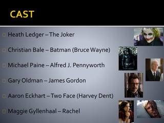 Heath Ledger – The Joker 
Christian Bale – Batman (Bruce Wayne) 
Michael Paine – Alfred J. Pennyworth 
Gary Oldman – James Gordon 
Aaron Eckhart –Two Face (Harvey Dent) 
Maggie Gyllenhaal – Rachel 
 