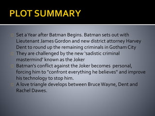 Set a Year after Batman Begins. Batman sets out with 
Lieutenant James Gordon and new district attorney Harvey 
Dent to round up the remaining criminals in Gotham City 
They are challenged by the new ‘sadistic criminal 
mastermind’ known as the Joker 
Batman's conflict against the Joker becomes personal, 
forcing him to "confront everything he believes" and improve 
his technology to stop him. 
A love triangle develops between Bruce Wayne, Dent and 
Rachel Dawes. 
 
