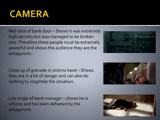 Mid-shot of bank door – Shows it was extremely 
high security but was managed to be broken 
into. Therefore these people must be extremely 
powerful and shows the audience they are the 
antagonists 
Close up of grenade in victims hand – Shows 
they are in a lot of danger and can also do 
nothing to stop/help the situation. 
Low angle of bank manager – shows he is 
inferior and has been defeated by the 
antagonists 
 