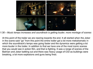 1:36 – Music tempo increases and soundtrack is getting louder, more montage of scenes
At this point of the trailer we are nearing towards the end. It all started when the Joker
in the scene said “go” from this point the entire trailer got a lot more melodramatic in
which the soundtrack’s tempo was going faster and the dynamics were getting a lot
more louder in the trailer. In addition to that we have one of the most iconic scenes
that you would see in action film, and that is fighting. It was a range of scenes of the
Batman and Joker battling out and there was heavy usage of CGI as buildings were
breaking, a lot more explosions and guns being fired.
 