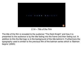 2:14 – Title of the Film
The title of the film is revealed to the audience “The Dark Knight” and how it is
presented to the audience is by the title fading into the frame and then fading out. In
addition to this the Bat logo is in the background of the title behind it. Furthermore the
typography used is similar to the previous film of the batman series which is ‘Batman
begins’ (2005)
 