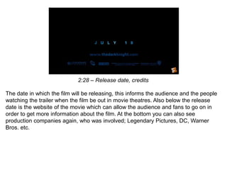 2:28 – Release date, credits
The date in which the film will be releasing, this informs the audience and the people
watching the trailer when the film be out in movie theatres. Also below the release
date is the website of the movie which can allow the audience and fans to go on in
order to get more information about the film. At the bottom you can also see
production companies again, who was involved; Legendary Pictures, DC, Warner
Bros. etc.
 