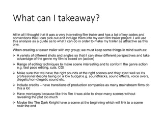 What can I takeaway?
All in all I thought that it was a very interesting film trailer and has a lot of key codes and
conventions that I can pick out and indulge them into my own film trailer project. I will use
this analysis as a guide as to what I can do in order to make my trailer as attractive as this
one.
When creating a teaser trailer with my group; we must keep some things in mind such as:
 A variety of different shots and angles so that it can show different perspectives and take
advantage of the genre my film is based on (action)
 Range of editing techniques to make scene interesting and to conform the genre action
e.g. fast pace editing, cuts, CGI
 Make sure that we have the right sounds at the right scenes and they sync well so it’s
professional despite being on a low budget e.g. soundtracks, sound effects, voice overs,
diegetic/non-diegetic sound etc.
 Include credits – have transitions of production companies as many mainstream films do
this a lot
 Have montages because like this film it was able to show many scenes without
revealing the plot too much
 Maybe like The Dark Knight have a scene at the beginning which will link to a scene
near the end
 
