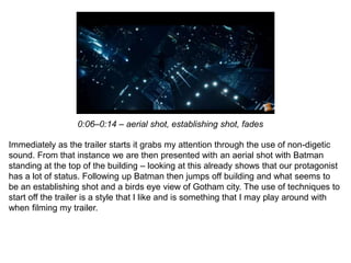 Immediately as the trailer starts it grabs my attention through the use of non-digetic
sound. From that instance we are then presented with an aerial shot with Batman
standing at the top of the building – looking at this already shows that our protagonist
has a lot of status. Following up Batman then jumps off building and what seems to
be an establishing shot and a birds eye view of Gotham city. The use of techniques to
start off the trailer is a style that I like and is something that I may play around with
when filming my trailer.
0:06–0:14 – aerial shot, establishing shot, fades
 