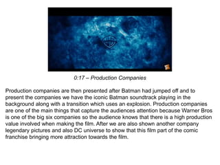 0:17 – Production Companies
Production companies are then presented after Batman had jumped off and to
present the companies we have the iconic Batman soundtrack playing in the
background along with a transition which uses an explosion. Production companies
are one of the main things that capture the audiences attention because Warner Bros
is one of the big six companies so the audience knows that there is a high production
value involved when making the film. After we are also shown another company
legendary pictures and also DC universe to show that this film part of the comic
franchise bringing more attraction towards the film.
 