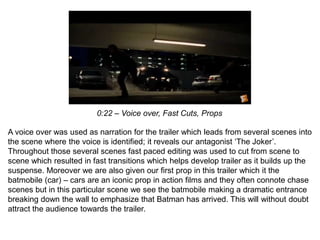 0:22 – Voice over, Fast Cuts, Props
A voice over was used as narration for the trailer which leads from several scenes into
the scene where the voice is identified; it reveals our antagonist ‘The Joker’.
Throughout those several scenes fast paced editing was used to cut from scene to
scene which resulted in fast transitions which helps develop trailer as it builds up the
suspense. Moreover we are also given our first prop in this trailer which it the
batmobile (car) – cars are an iconic prop in action films and they often connote chase
scenes but in this particular scene we see the batmobile making a dramatic entrance
breaking down the wall to emphasize that Batman has arrived. This will without doubt
attract the audience towards the trailer.
 
