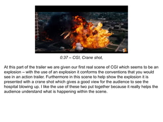 0:37 – CGI, Crane shot,
At this part of the trailer we are given our first real scene of CGI which seems to be an
explosion – with the use of an explosion it conforms the conventions that you would
see in an action trailer. Furthermore in this scene to help show the explosion it is
presented with a crane shot which gives a good view for the audience to see the
hospital blowing up. I like the use of these two put together because it really helps the
audience understand what is happening within the scene.
 