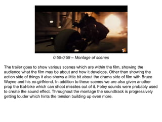 0:50-0:59 – Montage of scenes
The trailer goes to show various scenes which are within the film, showing the
audience what the film may be about and how it develops. Other than showing the
action side of things it also shows a little bit about the drama side of film with Bruce
Wayne and his ex-girlfriend. In addition to these scenes we are also given another
prop the Bat-bike which can shoot missiles out of it. Foley sounds were probably used
to create the sound effect. Throughout the montage the soundtrack is progressively
getting louder which hints the tension building up even more.
 