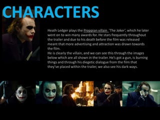 Heath Ledger plays the Proppian villain ‘The Joker’, which he later 
went on to win many awards for. He stars frequently throughout 
the trailer and due to his death before the film was released 
meant that more advertising and attraction was drawn towards 
the film. 
He is clearly the villain, and we can see this through the images 
below which are all shown in the trailer. He’s got a gun, is burning 
things and through his diegetic dialogue from the film that 
they’ve placed within the trailer, we also see his dark ways. 
 