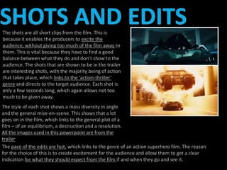 The shots are all short clips from the film. This is 
because it enables the producers to excite the 
audience, without giving too much of the film away to 
them. This is vital because they have to find a good 
balance between what they do and don’t show to the 
audience. The shots that are shown to be in the trailer 
are interesting shots, with the majority being of action 
that takes place, which links to the ‘action-thriller’ 
genre and directs to the target audience. Each shot is 
only a few seconds long, which again allows not too 
much to be given away. 
The style of each shot shows a mass diversity in angle 
and the general mise-en-scene. This shows that a lot 
goes on in the film, which links to the general plot of a 
film – of an equilibrium, a destruction and a resolution. 
All the images used in this powerpoint are from the 
trailer 
The pace of the edits are fast, which links to the genre of an action superhero film. The reason 
for the choice of this is to create excitement for the audience and allow them to get a clear 
indication for what they should expect from the film if and when they go and see it. 
 