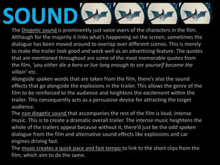 The Diegetic sound is prominently just voice overs of the characters in the film. 
Although for the majority it links what’s happening on the screen, sometimes the 
dialogue has been moved around to overlap over different scenes. This is merely 
to make the trailer look good and work well as an advertising feature. The quotes 
that are mentioned throughout are some of the most memorable quotes from 
the film, ‘you either die a hero or live long enough to see yourself become the 
villain’ etc. 
Alongside spoken words that are taken from the film, there’s also the sound 
effects that go alongside the explosions in the trailer. This allows the genre of the 
film to be reinforced to the audience and heightens the excitement within the 
trailer. This consequently acts as a persuasive device for attracting the target 
audience. 
The non diegetic sound that accompanies the rest of the film is loud, intense 
music. This is to create a dramatic overall trailer. The intense music heightens the 
whole of the trailers appeal because without it, there’d just be the odd spoken 
dialogue from the film and alternative sound effects like explosions and car 
engines driving fast. 
The music creates a quick pace and fast tempo to link to the short clips from the 
film, which aim to do the same. 
 