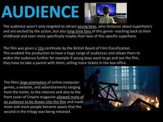 The audience wasn’t only targeted to attract young boys, who fantasise about superhero’s 
and are excited by the action, but also long-time fans of this genre- reaching back to their 
childhood and even more specifically maybe their love of this specific superhero. 
The film was given a 12a certificate by the British Board of Film Classification. 
This enabled the production to have a huge range of audiences and allows them to 
widen the audience further for example if young boys want to go and see the film, 
they have to take a parent with them, selling more tickets in the box office. 
The films large promotion of online computer 
games, a website, and advertisements ranging 
from the trailer, to the internet and also to the 
front cover of Empire magazine allowed more of 
an audience to be drawn into the film and made 
more and more people become aware that the 
second in the trilogy was being released. 
 