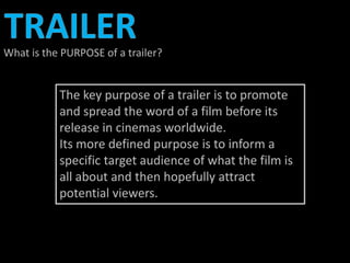 What is the PURPOSE of a trailer? 
The key purpose of a trailer is to promote 
and spread the word of a film before its 
release in cinemas worldwide. 
Its more defined purpose is to inform a 
specific target audience of what the film is 
all about and then hopefully attract 
potential viewers. 
 