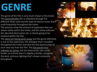 The genre of the film is very much shown in the trailer. 
This action/thriller film is indicated through the 
different shots used and the type of intense music that’s 
used frequently throughout the trailer. 
The pictures show the amount of explosions that are 
shown solely within the trailer, and this alone indicates 
the idea that destruction etc. is clearly going to be 
involved within the film. 
The story isn't being given away, but the genre definitely 
is due to the explosions, the dialogue that’s included 
throughout the trailer and also the fast paced jumps to 
each new clip from the film. The fast paced-ness 
indicates its action, but the destruction also could 
hinder us to think that it’s slightly a thriller, alongside 
the dark, ominous lighting that’s shown constantly 
throughout. 
 