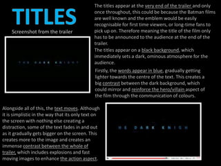 The titles appear at the very end of the trailer and only 
once throughout, this could be because the Batman films 
are well known and the emblem would be easily 
recognisable for first time viewers, or long-time fans to 
pick up on. Therefore meaning the title of the film only 
has to be announced to the audience at the end of the 
trailer. 
The titles appear on a black background, which 
immediately sets a dark, ominous atmosphere for the 
audience. 
Firstly, the words appear in blue, gradually getting 
lighter towards the centre of the text. This creates a 
big contrast between the dark background, which 
could mirror and reinforce the hero/villain aspect of 
the film through the communication of colours. 
Screenshot from the trailer 
Alongside all of this, the text moves. Although 
it is simplistic in the way that its only text on 
the screen with nothing else creating a 
distraction, some of the text fades in and out 
as it gradually gets bigger on the screen. This 
creates more to the image and creates an 
immense contrast between the whole of 
trailer, which includes explosions and fast 
moving images to enhance the action aspect. 
 